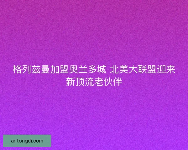 格列兹曼加盟奥兰多城 北美大联盟迎来新顶流老伙伴