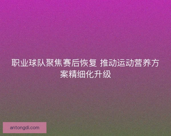 职业球队聚焦赛后恢复 推动运动营养方案精细化升级
