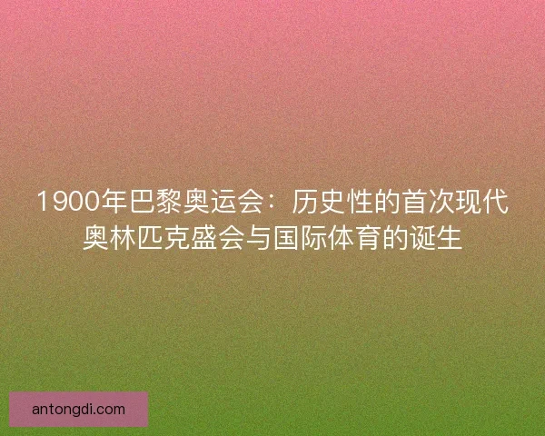 1900年巴黎奥运会：历史性的首次现代奥林匹克盛会与国际体育的诞生