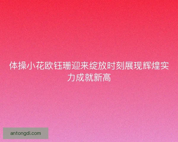 体操小花欧钰珊迎来绽放时刻展现辉煌实力成就新高