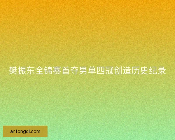 樊振东全锦赛首夺男单四冠创造历史纪录 樊振东全锦赛首夺男单四冠创造历史纪录