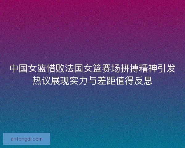 中国女篮惜败法国女篮赛场拼搏精神引发热议展现实力与差距值得反思