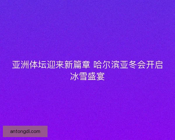亚洲体坛迎来新篇章 哈尔滨亚冬会开启冰雪盛宴