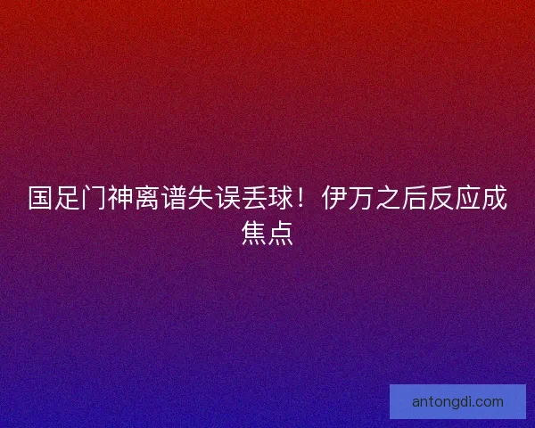 国足门神离谱失误丢球!伊万之后反应成焦点 国足门神离谱失误丢球!伊万之后反应成焦点