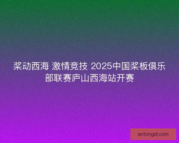 桨动西海 激情竞技 2025中国桨板俱乐部联赛庐山西海站开赛 桨动西海 激情竞技 2025中国桨板俱乐部联赛庐山西海站开赛