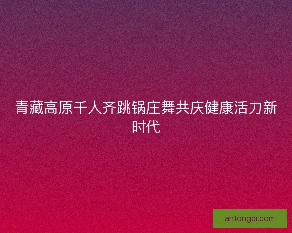 青藏高原千人齐跳锅庄舞共庆健康活力新时代