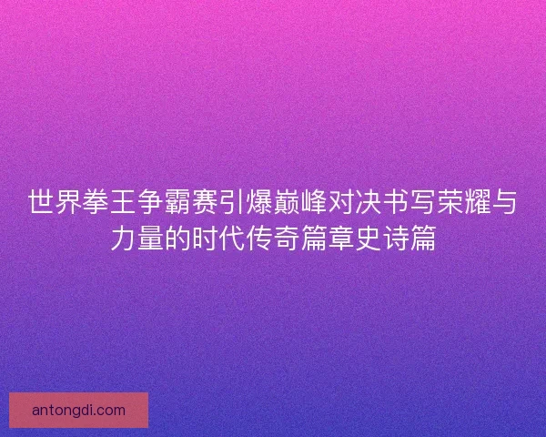 世界拳王争霸赛引爆巅峰对决书写荣耀与力量的时代传奇篇章史诗篇