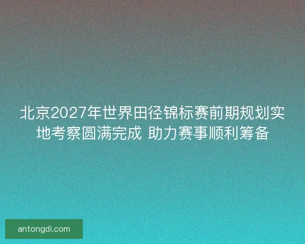 北京2027年世界田径锦标赛前期规划实地考察圆满完成 助力赛事顺利筹备
