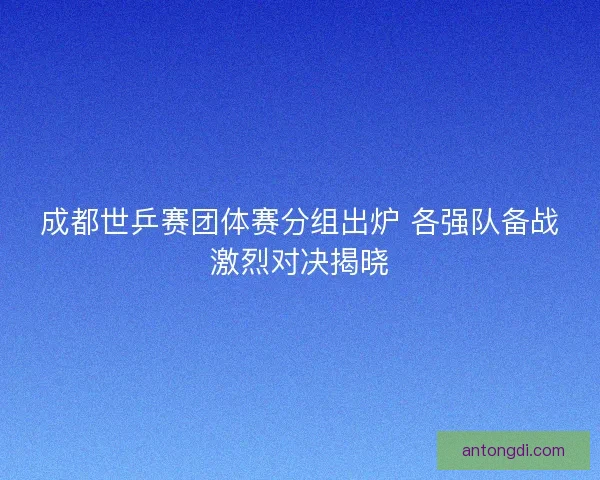 成都世乒赛团体赛分组出炉 各强队备战激烈对决揭晓