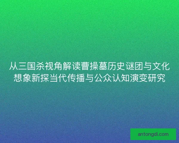 从三国杀视角解读曹操墓历史谜团与文化想象新探当代传播与公众认知演变研究 从三国杀视角解读曹操墓历史谜团与文化想象新探当代传播与公众认知演变研究