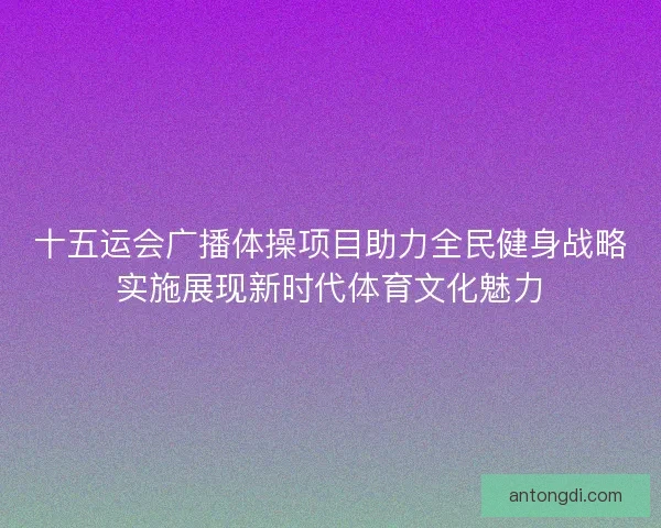 十五运会广播体操项目助力全民健身战略实施展现新时代体育文化魅力 十五运会广播体操项目助力全民健身战略实施展现新时代体育文化魅力