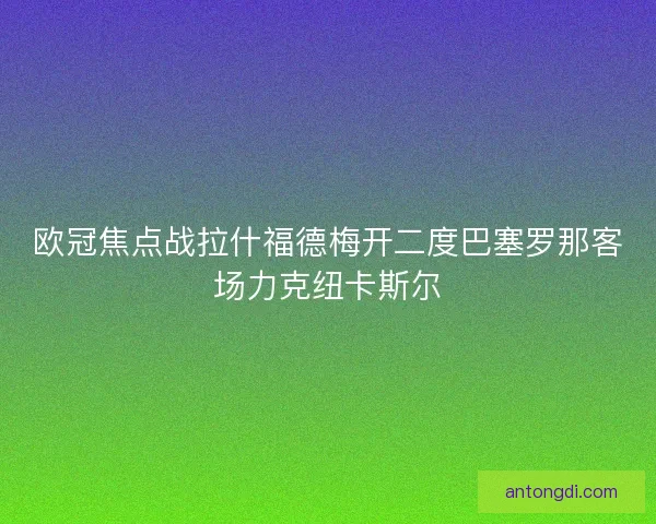 欧冠焦点战拉什福德梅开二度巴塞罗那客场力克纽卡斯尔