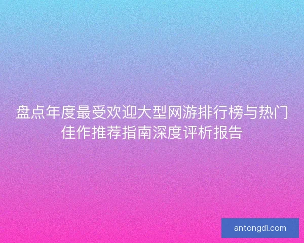 盘点年度最受欢迎大型网游排行榜与热门佳作推荐指南深度评析报告