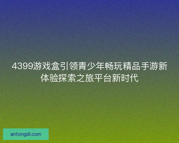 4399游戏盒引领青少年畅玩精品手游新体验探索之旅平台新时代
