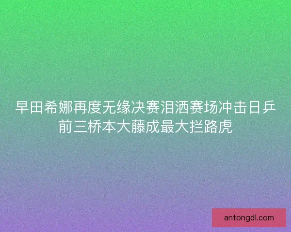 早田希娜再度无缘决赛泪洒赛场冲击日乒前三桥本大藤成最大拦路虎 早田希娜再度无缘决赛泪洒赛场冲击日乒前三桥本大藤成最大拦路虎