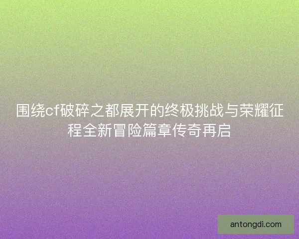 围绕cf破碎之都展开的终极挑战与荣耀征程全新冒险篇章传奇再启